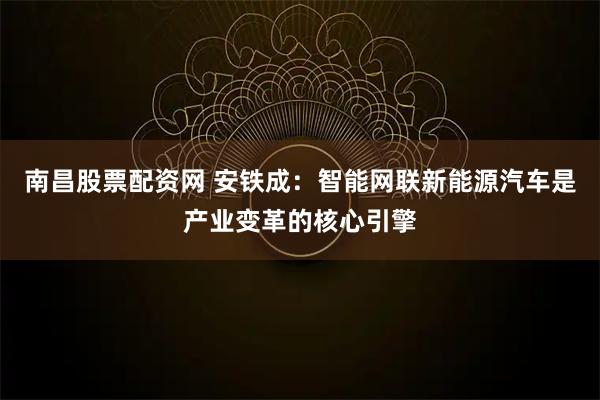 南昌股票配资网 安铁成：智能网联新能源汽车是产业变革的核心引擎
