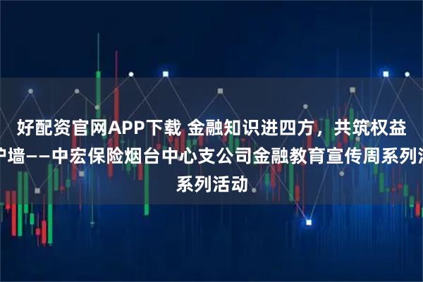 好配资官网APP下载 金融知识进四方，共筑权益防护墙——中宏保险烟台中心支公司金融教育宣传周系列活动