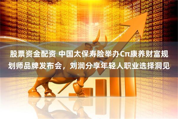 股票资金配资 中国太保寿险举办Cπ康养财富规划师品牌发布会，刘润分享年轻人职业选择洞见