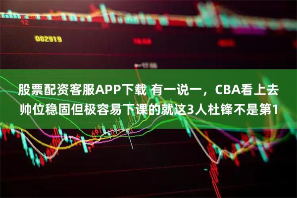 股票配资客服APP下载 有一说一，CBA看上去帅位稳固但极容易下课的就这3人杜锋不是第1