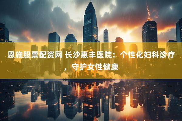 恩施股票配资网 长沙惠丰医院：个性化妇科诊疗，守护女性健康
