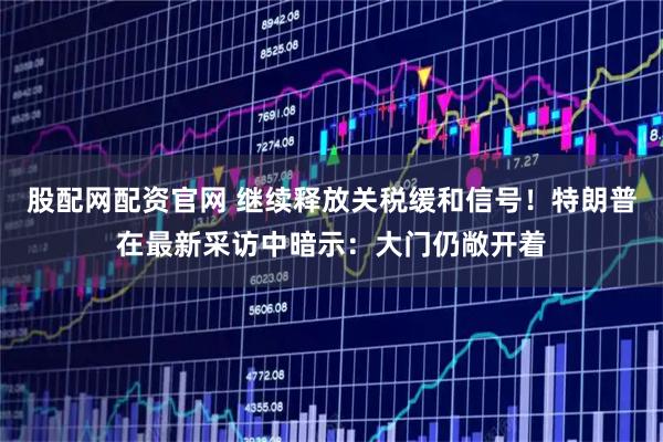 股配网配资官网 继续释放关税缓和信号！特朗普在最新采访中暗示：大门仍敞开着