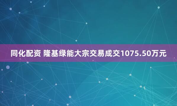 同化配资 隆基绿能大宗交易成交1075.50万元