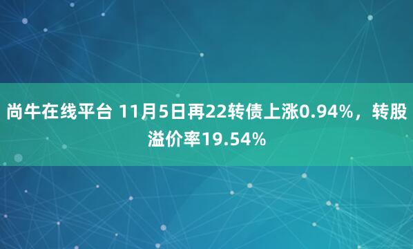 尚牛在线平台 11月5日再22转债上涨0.94%，转股溢价率19.54%