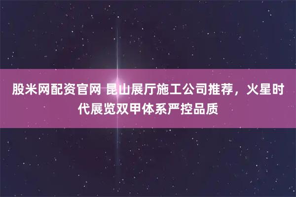 股米网配资官网 昆山展厅施工公司推荐，火星时代展览双甲体系严控品质