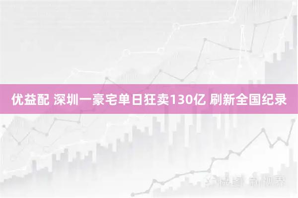 优益配 深圳一豪宅单日狂卖130亿 刷新全国纪录