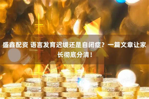 盛鑫配资 语言发育迟缓还是自闭症？一篇文章让家长彻底分清！