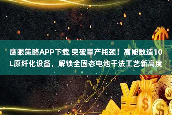 鹰眼策略APP下载 突破量产瓶颈！高能数造10L原纤化设备，解锁全固态电池干法工艺新高度