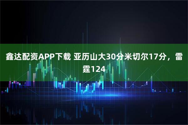 鑫达配资APP下载 亚历山大30分米切尔17分，雷霆124