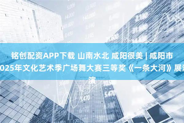 铭创配资APP下载 山南水北 咸阳很美 | 咸阳市2025年文化艺术季广场舞大赛三等奖《一条大河》展演