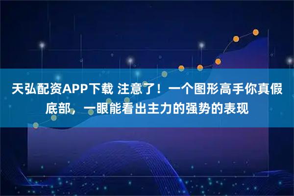 天弘配资APP下载 注意了！一个图形高手你真假底部，一眼能看出主力的强势的表现