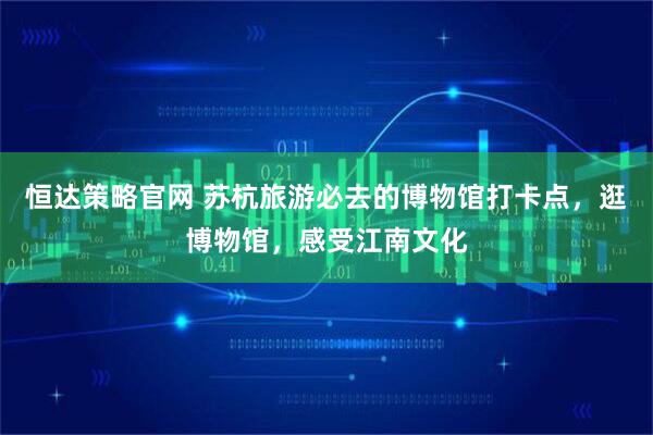 恒达策略官网 苏杭旅游必去的博物馆打卡点，逛博物馆，感受江南文化