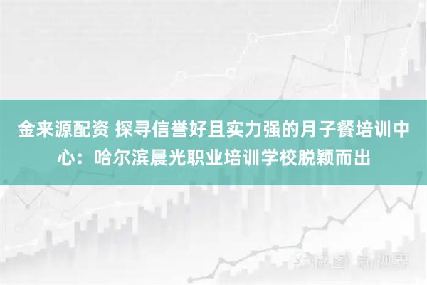 金来源配资 探寻信誉好且实力强的月子餐培训中心：哈尔滨晨光职业培训学校脱颖而出