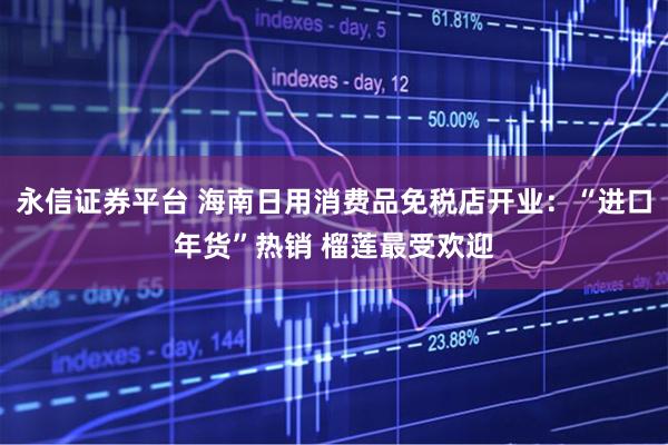 永信证券平台 海南日用消费品免税店开业：“进口年货”热销 榴莲最受欢迎