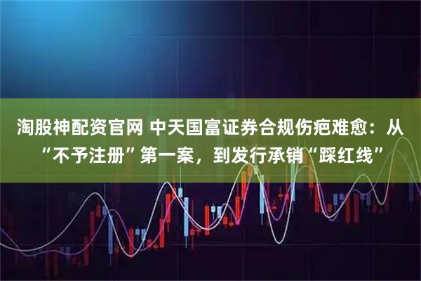 淘股神配资官网 中天国富证券合规伤疤难愈：从“不予注册”第一案，到发行承销“踩红线”
