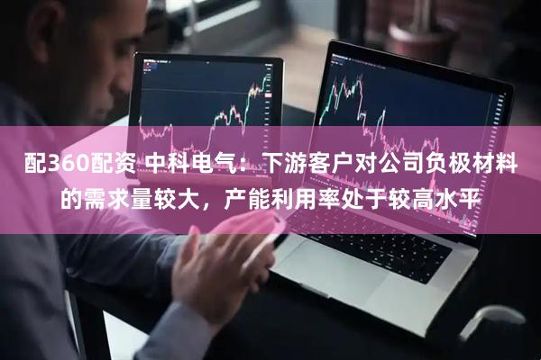 配360配资 中科电气：下游客户对公司负极材料的需求量较大，产能利用率处于较高水平