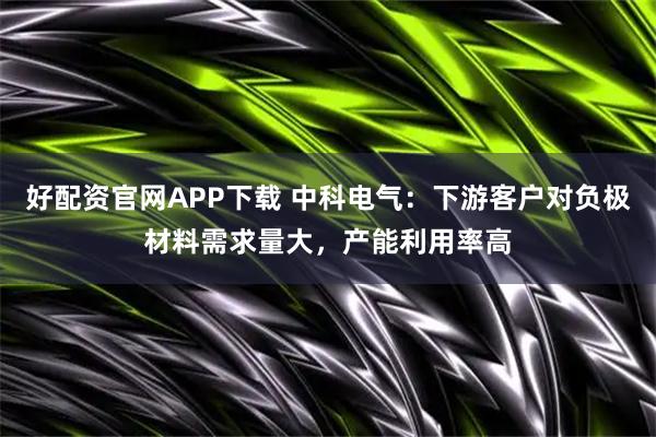 好配资官网APP下载 中科电气：下游客户对负极材料需求量大，产能利用率高