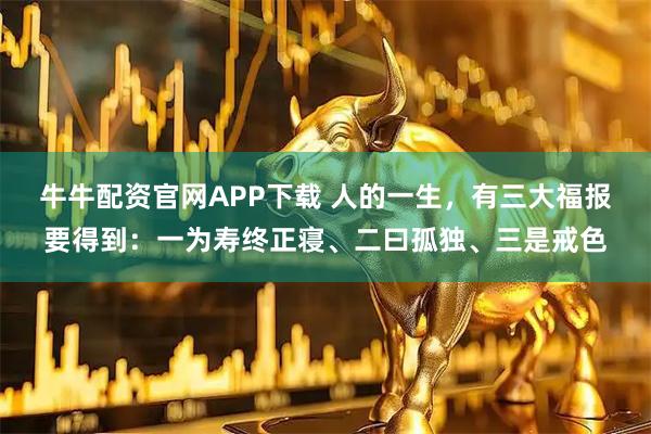 牛牛配资官网APP下载 人的一生，有三大福报要得到：一为寿终正寝、二曰孤独、三是戒色