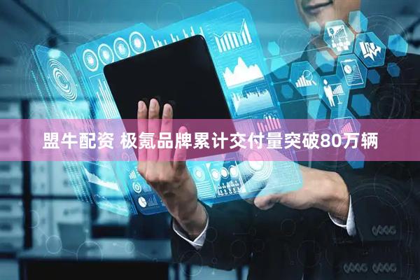 盟牛配资 极氪品牌累计交付量突破80万辆