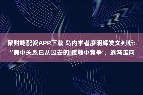 聚财略配资APP下载 岛内学者廖明辉发文判断：“美中关系已从过去的‘接触中竞争’，逐渐走向